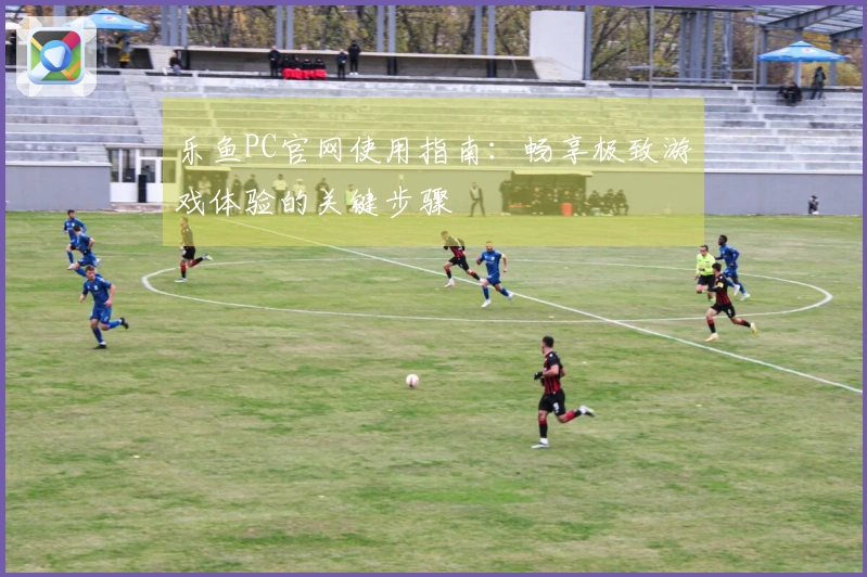 乐鱼PC官网使用指南:畅享极致游戏体验的关键步骤