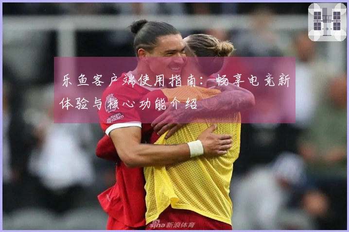 乐鱼客户端使用指南：畅享电竞新体验与核心功能介绍