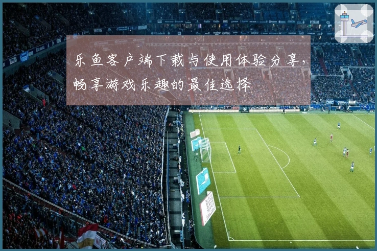 乐鱼客户端下载与使用体验分享，畅享游戏乐趣的最佳选择