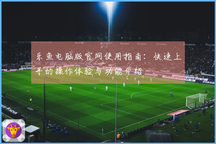 乐鱼电脑版官网使用指南：快速上手的操作体验与功能介绍