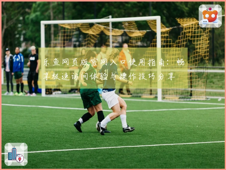 乐鱼网页版官网入口使用指南：畅享极速访问体验与操作技巧分享
