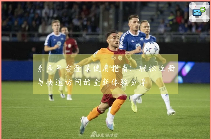 乐鱼平台登录使用指南：轻松注册与快速访问的全新体验分享