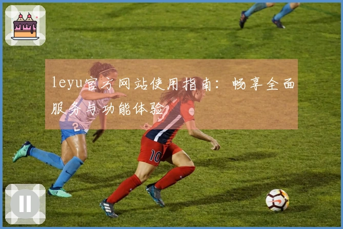 leyu官方网站使用指南：畅享全面服务与功能体验