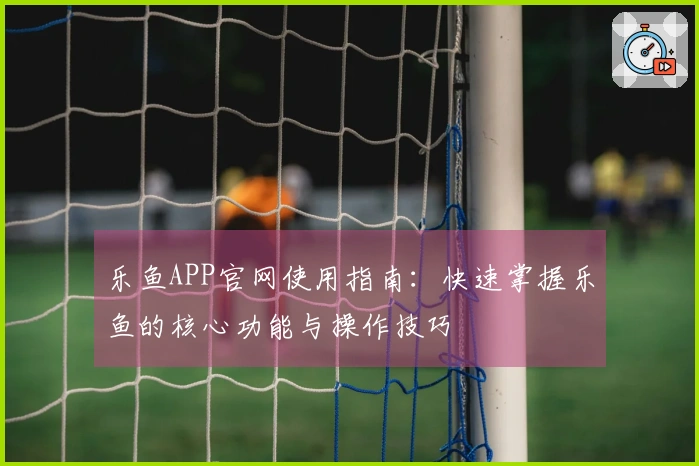 乐鱼APP官网使用指南：快速掌握乐鱼的核心功能与操作技巧