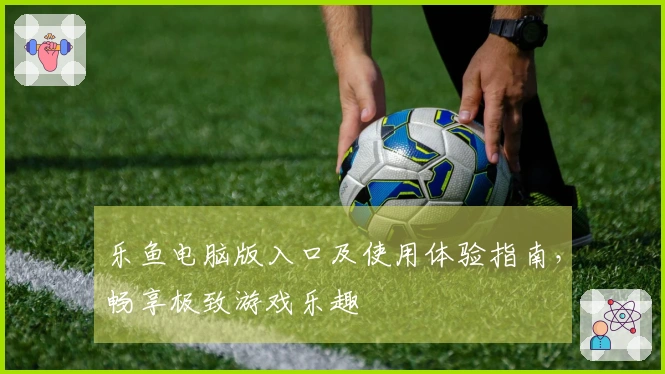 乐鱼电脑版入口及使用体验指南，畅享极致游戏乐趣