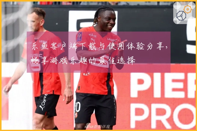 乐鱼客户端下载与使用体验分享，畅享游戏乐趣的最佳选择