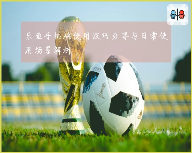 乐鱼手机端使用技巧分享与日常使用场景解析