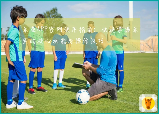 乐鱼APP官网使用指南：快速掌握乐鱼的核心功能与操作技巧