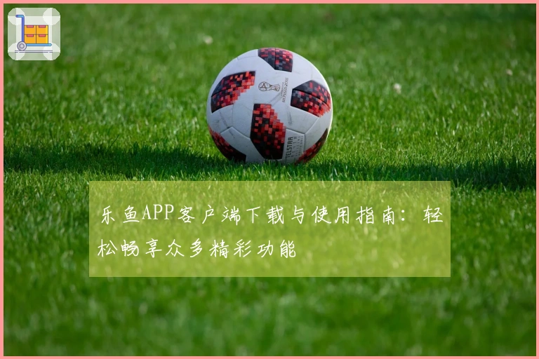 乐鱼APP客户端下载与使用指南：轻松畅享众多精彩功能