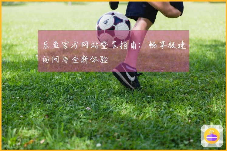 乐鱼官方网站登录指南：畅享极速访问与全新体验