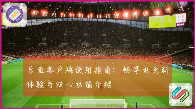 乐鱼客户端使用指南：畅享电竞新体验与核心功能介绍