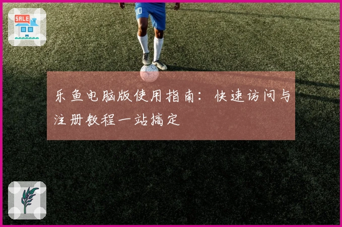 乐鱼电脑版使用指南：快速访问与注册教程一站搞定