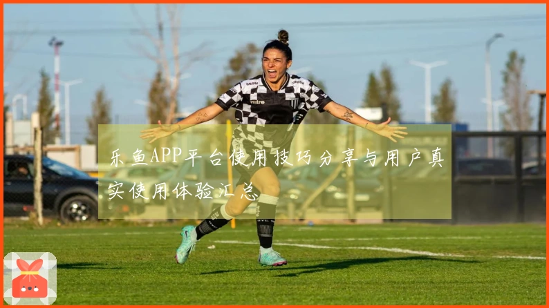 乐鱼APP平台使用技巧分享与用户真实使用体验汇总